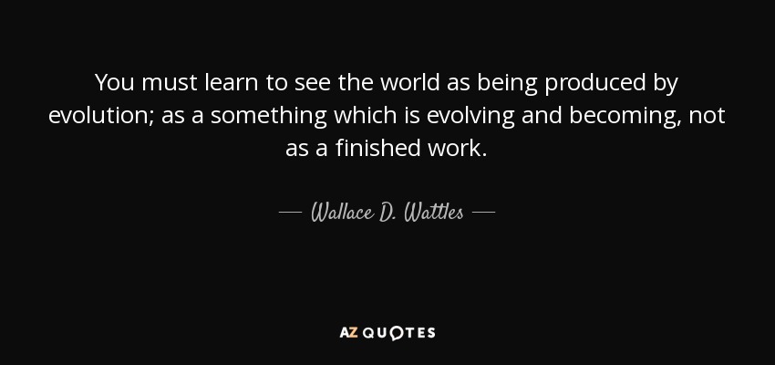You must learn to see the world as being produced by evolution; as a something which is evolving and becoming, not as a finished work. - Wallace D. Wattles
