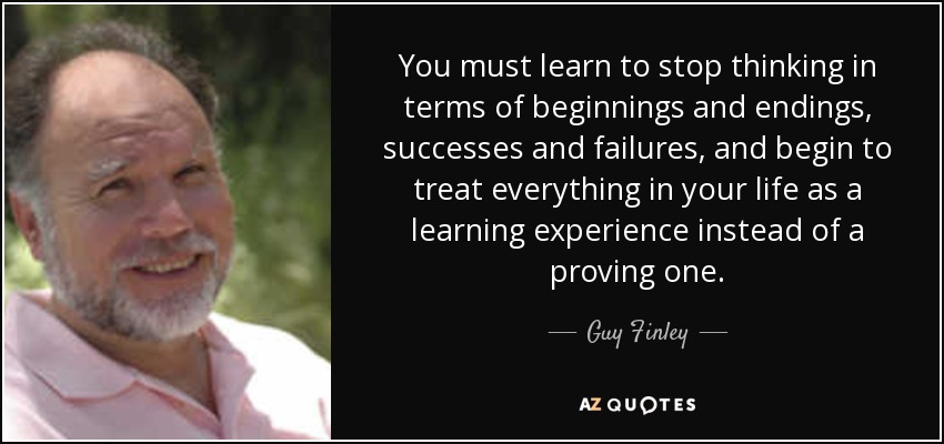 You must learn to stop thinking in terms of beginnings and endings, successes and failures, and begin to treat everything in your life as a learning experience instead of a proving one. - Guy Finley
