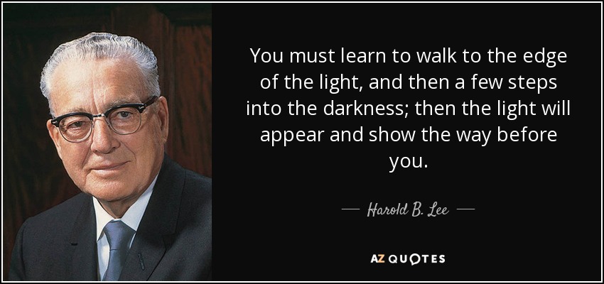 You must learn to walk to the edge of the light, and then a few steps into the darkness; then the light will appear and show the way before you. - Harold B. Lee