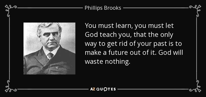You must learn, you must let God teach you, that the only way to get rid of your past is to make a future out of it. God will waste nothing. - Phillips Brooks
