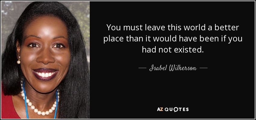 You must leave this world a better place than it would have been if you had not existed. - Isabel Wilkerson