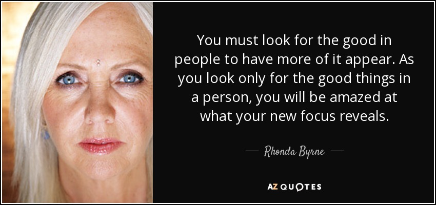 You must look for the good in people to have more of it appear. As you look only for the good things in a person, you will be amazed at what your new focus reveals. - Rhonda Byrne