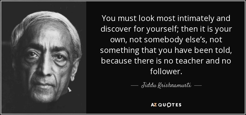 You must look most intimately and discover for yourself; then it is your own, not somebody else’s, not something that you have been told, because there is no teacher and no follower. - Jiddu Krishnamurti