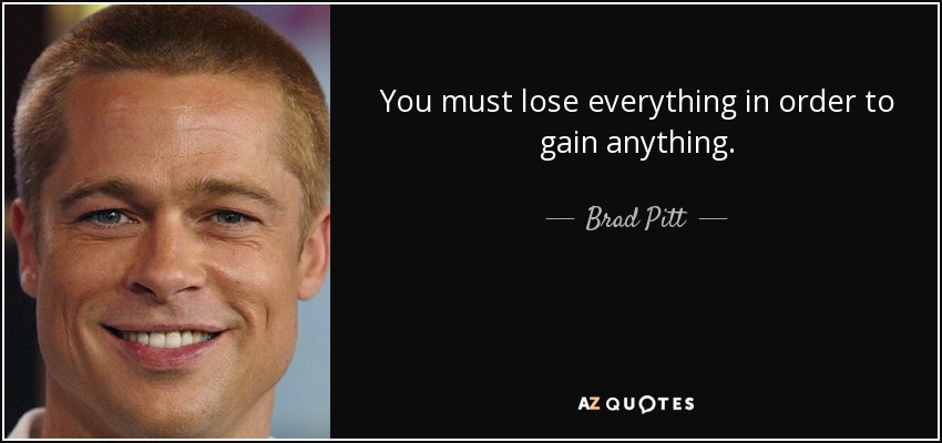 You must lose everything in order to gain anything. - Brad Pitt