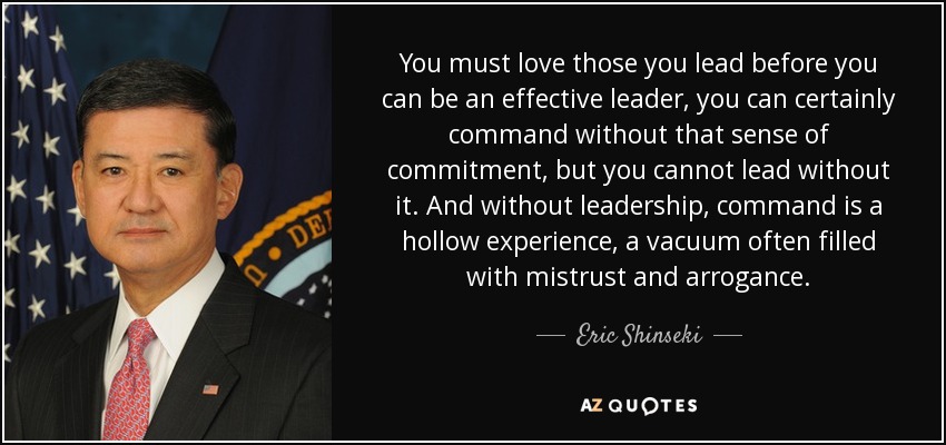 You must love those you lead before you can be an effective leader, you can certainly command without that sense of commitment, but you cannot lead without it. And without leadership, command is a hollow experience, a vacuum often filled with mistrust and arrogance. - Eric Shinseki