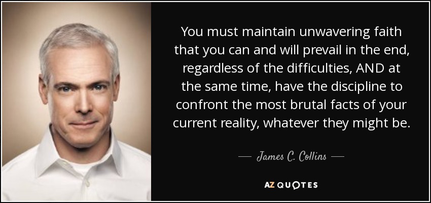 You must maintain unwavering faith that you can and will prevail in the end, regardless of the difficulties, AND at the same time, have the discipline to confront the most brutal facts of your current reality, whatever they might be. - James C. Collins