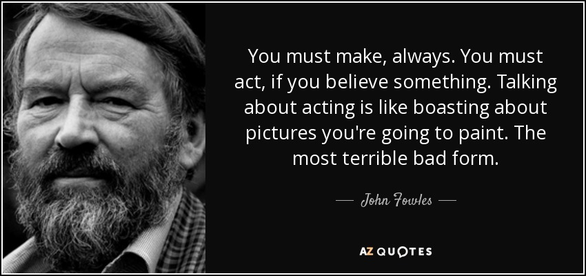 You must make, always. You must act, if you believe something. Talking about acting is like boasting about pictures you're going to paint. The most terrible bad form. - John Fowles