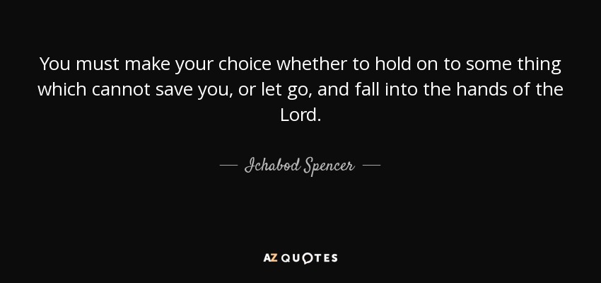 You must make your choice whether to hold on to some thing which cannot save you, or let go, and fall into the hands of the Lord. - Ichabod Spencer