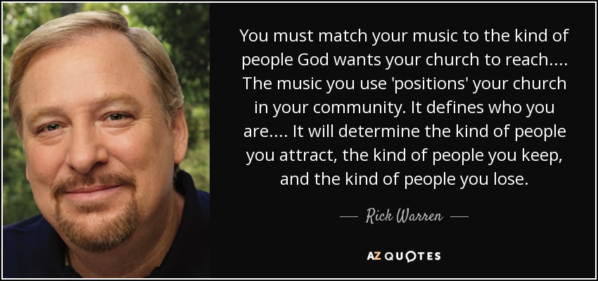 You must match your music to the kind of people God wants your church to reach.... The music you use 'positions' your church in your community. It defines who you are.... It will determine the kind of people you attract, the kind of people you keep, and the kind of people you lose. - Rick Warren