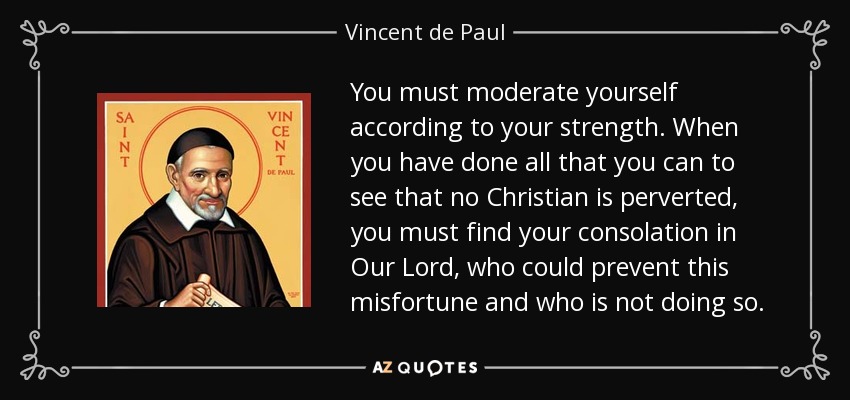 You must moderate yourself according to your strength. When you have done all that you can to see that no Christian is perverted, you must find your consolation in Our Lord, who could prevent this misfortune and who is not doing so. - Vincent de Paul
