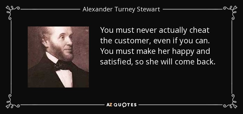 You must never actually cheat the customer, even if you can. You must make her happy and satisfied, so she will come back. - Alexander Turney Stewart
