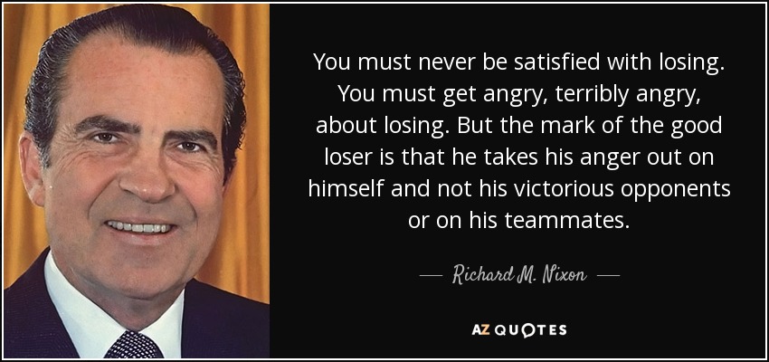 You must never be satisfied with losing. You must get angry, terribly angry, about losing. But the mark of the good loser is that he takes his anger out on himself and not his victorious opponents or on his teammates. - Richard M. Nixon