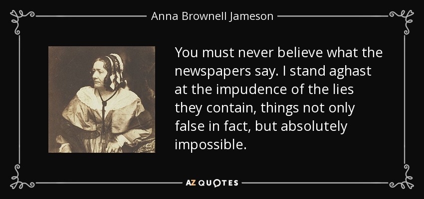 You must never believe what the newspapers say. I stand aghast at the impudence of the lies they contain, things not only false in fact, but absolutely impossible. - Anna Brownell Jameson