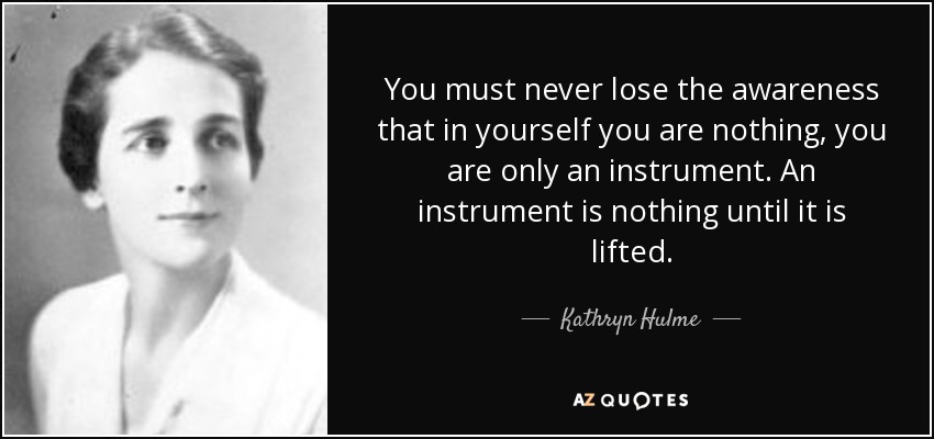 You must never lose the awareness that in yourself you are nothing, you are only an instrument. An instrument is nothing until it is lifted. - Kathryn Hulme