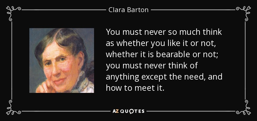 You must never so much think as whether you like it or not, whether it is bearable or not; you must never think of anything except the need, and how to meet it. - Clara Barton