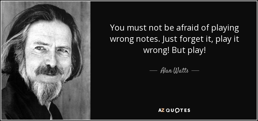 You must not be afraid of playing wrong notes. Just forget it, play it wrong! But Play!

-Alan Watts

https://www.azquotes.com/picture-quotes/quote-you-must-not-be-afraid-of-playing-wrong-notes-just-forget-it-play-it-wrong-but-play-alan-watts-82-47-86.jpg