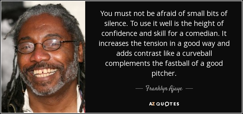 You must not be afraid of small bits of silence. To use it well is the height of confidence and skill for a comedian. It increases the tension in a good way and adds contrast like a curveball complements the fastball of a good pitcher. - Franklyn Ajaye
