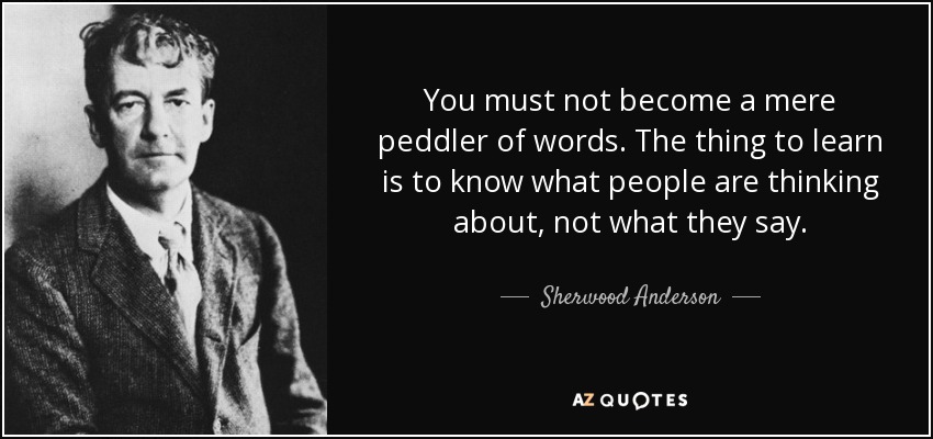 You must not become a mere peddler of words. The thing to learn is to know what people are thinking about, not what they say. - Sherwood Anderson