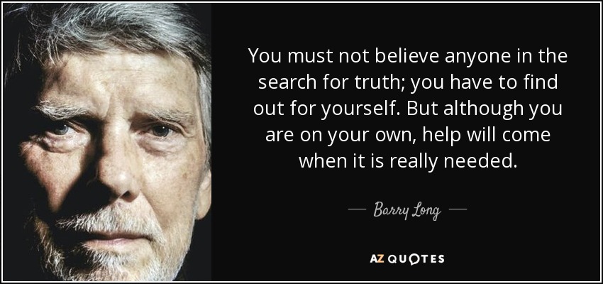 You must not believe anyone in the search for truth; you have to find out for yourself. But although you are on your own, help will come when it is really needed. - Barry Long