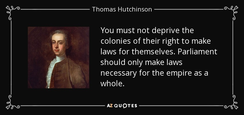 You must not deprive the colonies of their right to make laws for themselves. Parliament should only make laws necessary for the empire as a whole. - Thomas Hutchinson