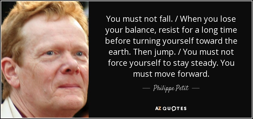 You must not fall. / When you lose your balance, resist for a long time before turning yourself toward the earth. Then jump. / You must not force yourself to stay steady. You must move forward. - Philippe Petit