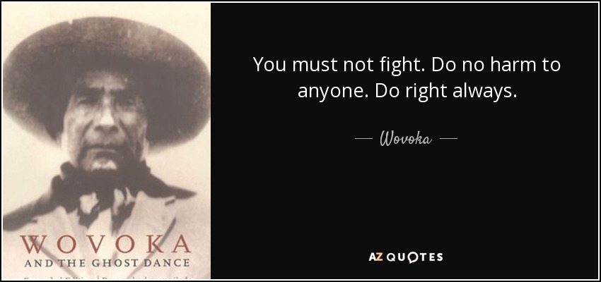 You must not fight. Do no harm to anyone. Do right always. - Wovoka