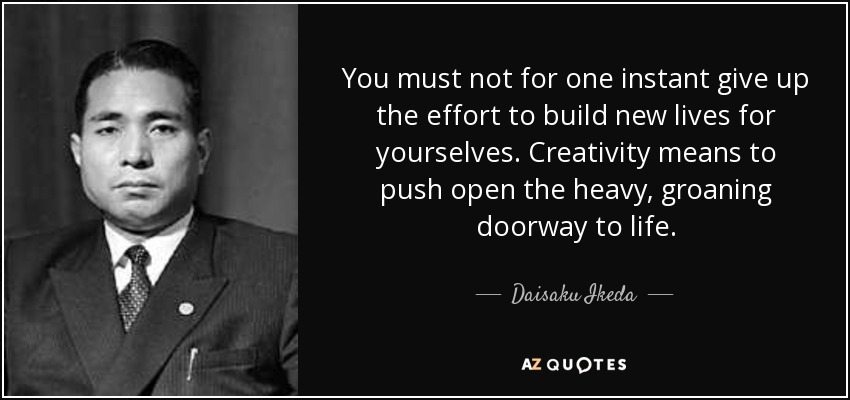 You must not for one instant give up the effort to build new lives for yourselves. Creativity means to push open the heavy, groaning doorway to life. - Daisaku Ikeda