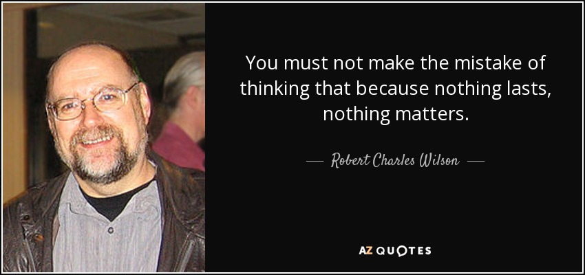 You must not make the mistake of thinking that because nothing lasts, nothing matters. - Robert Charles Wilson