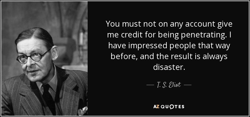 You must not on any account give me credit for being penetrating. I have impressed people that way before, and the result is always disaster. - T. S. Eliot