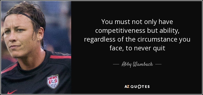 You must not only have competitiveness but ability, regardless of the circumstance you face, to never quit - Abby Wambach