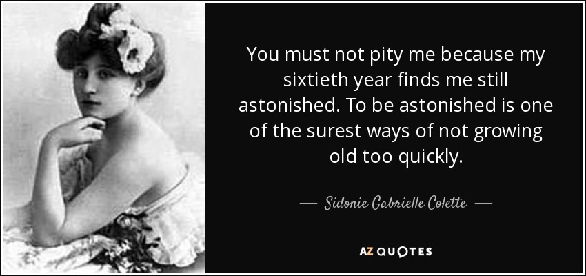 You must not pity me because my sixtieth year finds me still astonished. To be astonished is one of the surest ways of not growing old too quickly. - Sidonie Gabrielle Colette