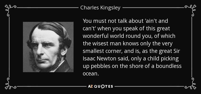 You must not talk about 'ain't and can't' when you speak of this great wonderful world round you, of which the wisest man knows only the very smallest corner, and is, as the great Sir Isaac Newton said, only a child picking up pebbles on the shore of a boundless ocean. - Charles Kingsley