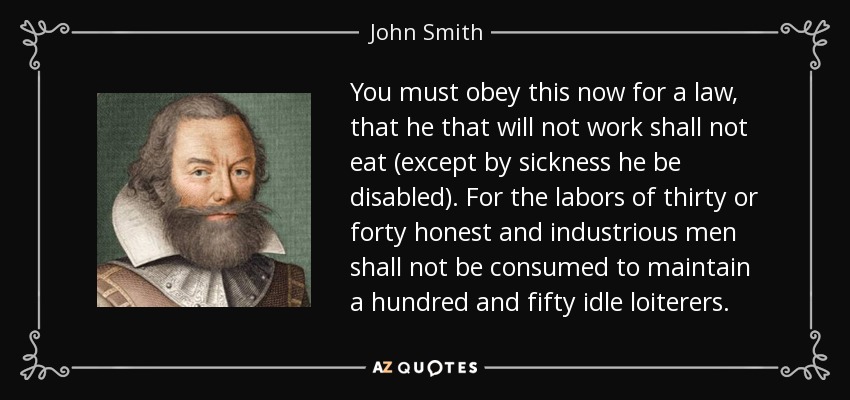 You must obey this now for a law, that he that will not work shall not eat (except by sickness he be disabled). For the labors of thirty or forty honest and industrious men shall not be consumed to maintain a hundred and fifty idle loiterers. - John Smith