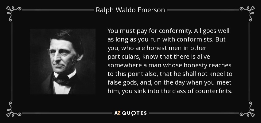 You must pay for conformity. All goes well as long as you run with conformists. But you, who are honest men in other particulars, know that there is alive somewhere a man whose honesty reaches to this point also, that he shall not kneel to false gods, and, on the day when you meet him, you sink into the class of counterfeits. - Ralph Waldo Emerson