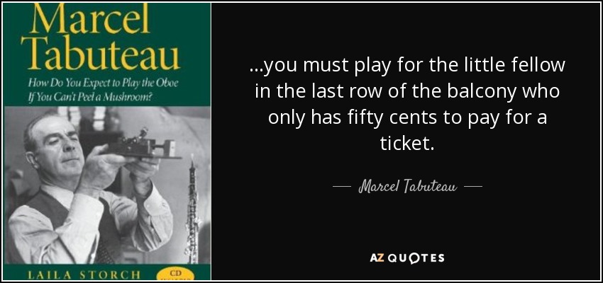...you must play for the little fellow in the last row of the balcony who only has fifty cents to pay for a ticket. - Marcel Tabuteau
