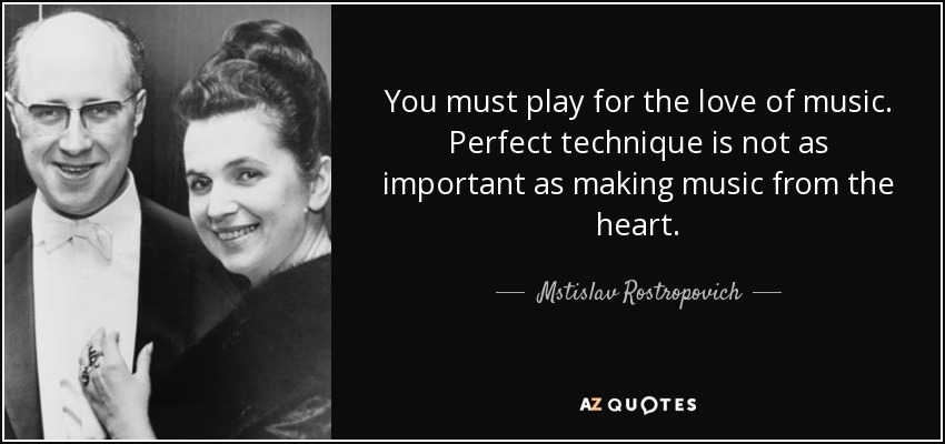 You must play for the love of music. Perfect technique is not as important as making music from the heart. - Mstislav Rostropovich
