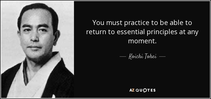 You must practice to be able to return to essential principles at any moment. - Koichi Tohei