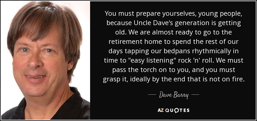 You must prepare yourselves, young people, because Uncle Dave's generation is getting old. We are almost ready to go to the retirement home to spend the rest of our days tapping our bedpans rhythmically in time to 