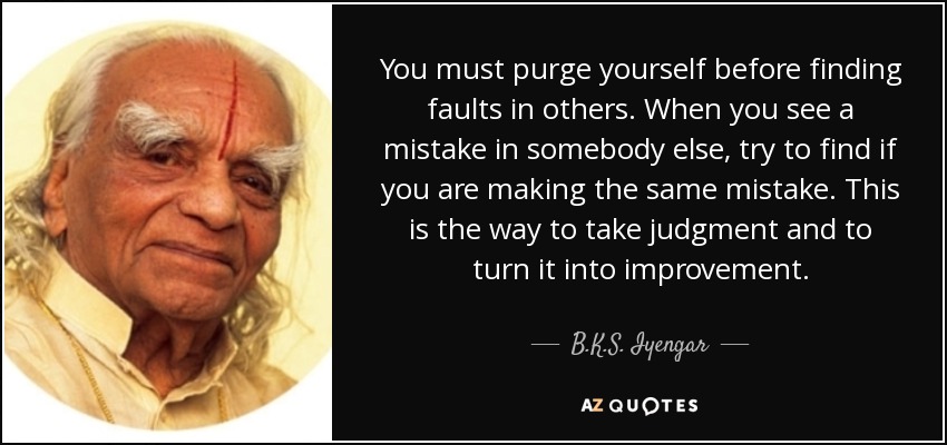 You must purge yourself before finding faults in others. When you see a mistake in somebody else, try to find if you are making the same mistake. This is the way to take judgment and to turn it into improvement. - B.K.S. Iyengar