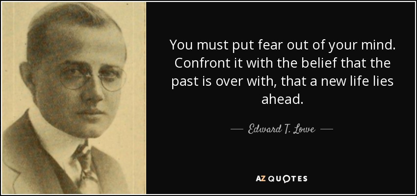 You must put fear out of your mind. Confront it with the belief that the past is over with, that a new life lies ahead. - Edward T. Lowe, Jr.
