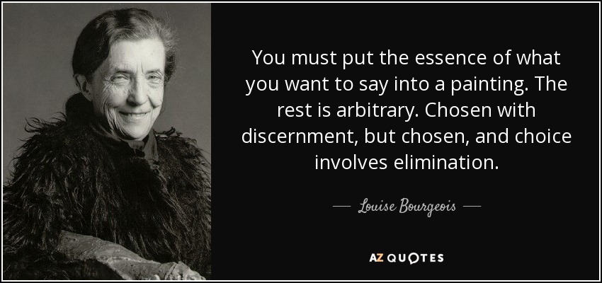 You must put the essence of what you want to say into a painting. The rest is arbitrary. Chosen with discernment, but chosen, and choice involves elimination. - Louise Bourgeois