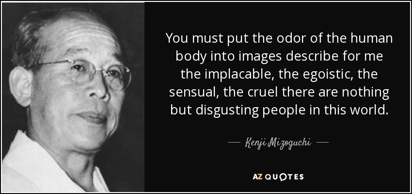 You must put the odor of the human body into images describe for me the implacable, the egoistic, the sensual, the cruel there are nothing but disgusting people in this world. - Kenji Mizoguchi