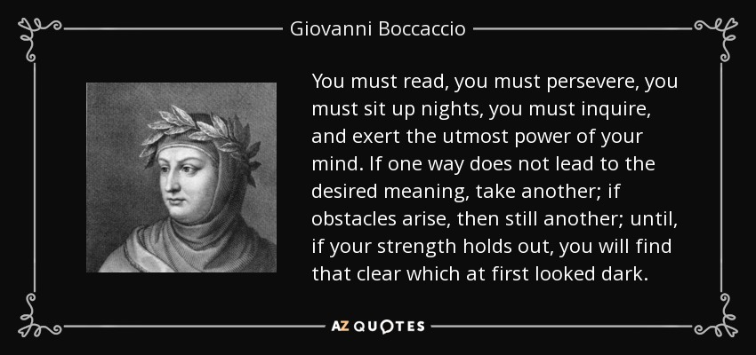 You must read, you must persevere, you must sit up nights, you must inquire, and exert the utmost power of your mind. If one way does not lead to the desired meaning, take another; if obstacles arise, then still another; until, if your strength holds out, you will find that clear which at first looked dark. - Giovanni Boccaccio