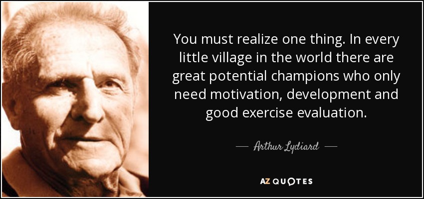 You must realize one thing. In every little village in the world there are great potential champions who only need motivation, development and good exercise evaluation. - Arthur Lydiard