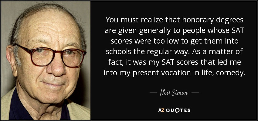 You must realize that honorary degrees are given generally to people whose SAT scores were too low to get them into schools the regular way. As a matter of fact, it was my SAT scores that led me into my present vocation in life, comedy. - Neil Simon