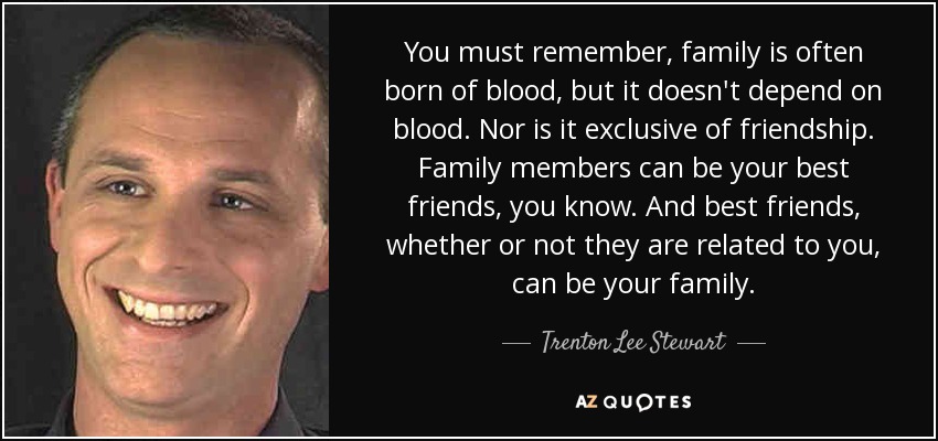 You must remember, family is often born of blood, but it doesn't depend on blood. Nor is it exclusive of friendship. Family members can be your best friends, you know. And best friends, whether or not they are related to you, can be your family. - Trenton Lee Stewart