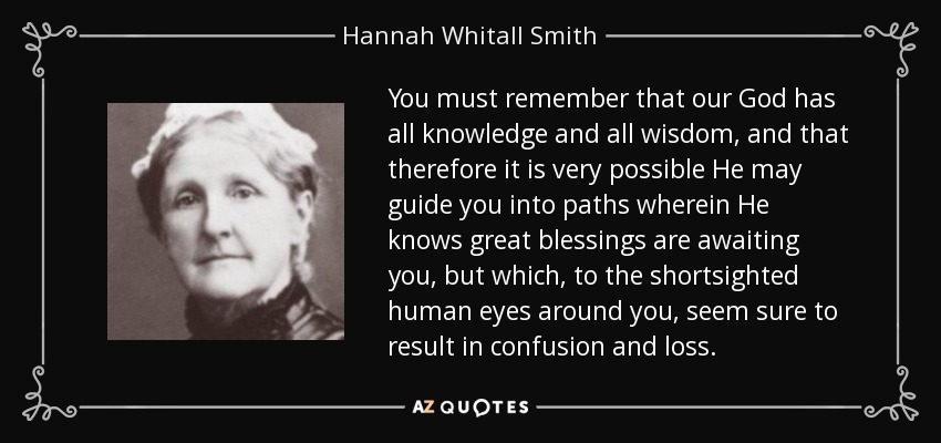 You must remember that our God has all knowledge and all wisdom, and that therefore it is very possible He may guide you into paths wherein He knows great blessings are awaiting you, but which, to the shortsighted human eyes around you, seem sure to result in confusion and loss. - Hannah Whitall Smith