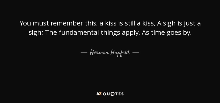 You must remember this, a kiss is still a kiss, A sigh is just a sigh; The fundamental things apply, As time goes by. - Herman Hupfeld