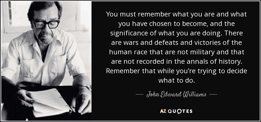 You must remember what you are and what you have chosen to become, and the significance of what you are doing. There are wars and defeats and victories of the human race that are not military and that are not recorded in the annals of history. Remember that while you're trying to decide what to do. - John Edward Williams