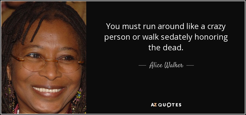 You must run around like a crazy person or walk sedately honoring the dead. - Alice Walker